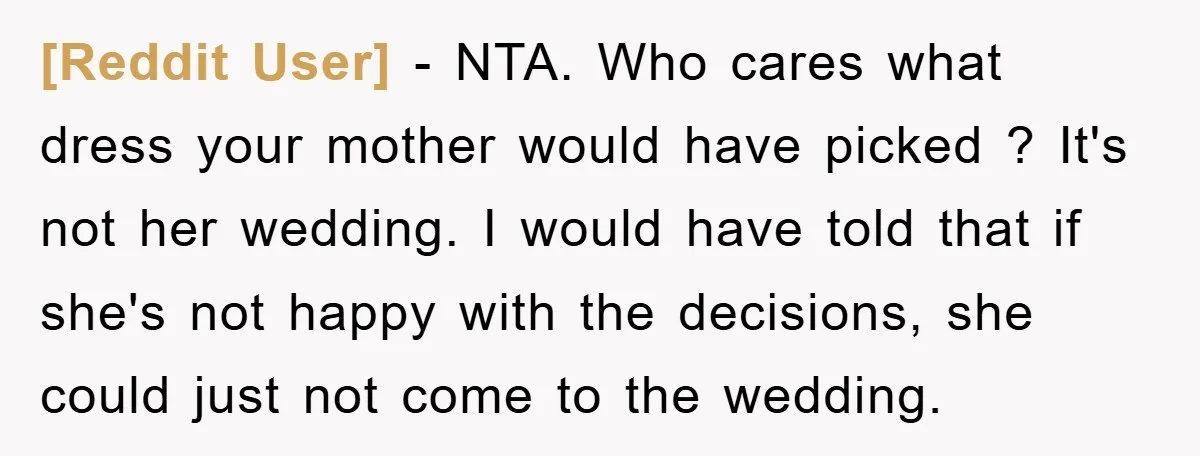 [Reddit User] − NTA. Who cares what dress your mother would have picked ? It's not her wedding. I would have told that if she's not happy with the decisions,...