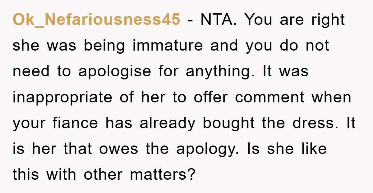 Ok_Nefariousness45 − NTA. You are right she was being immature and you do not need to apologise for anything. It was inappropriate of her to offer comment when your fiance...