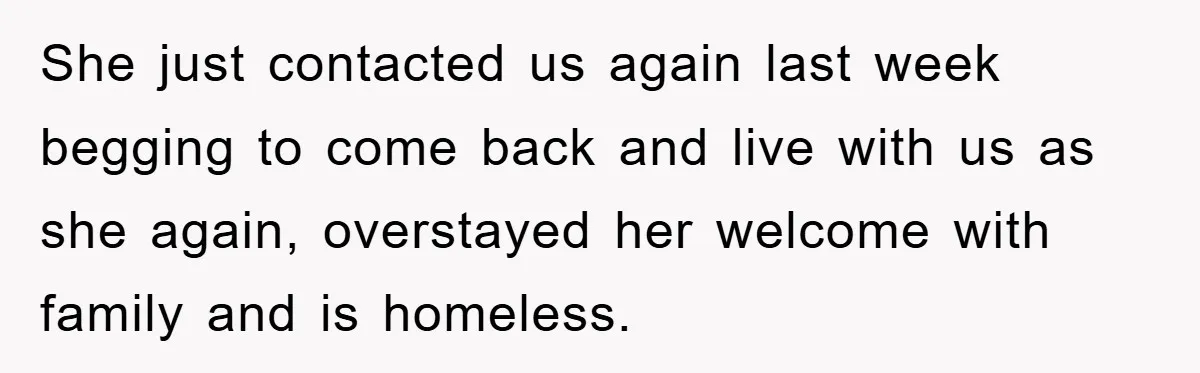 She just contacted us again last week begging to come back and live with us as she again, overstayed her welcome with family and is homeless.