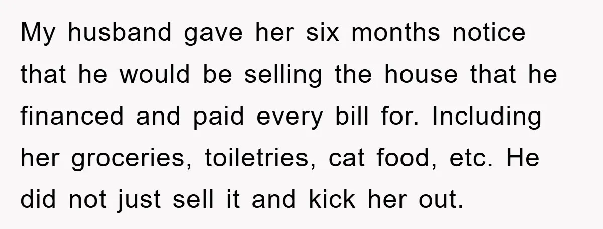 My husband gave her six months notice that he would be selling the house that he financed and paid every bill for. Including her groceries, toiletries, cat food, etc. He...