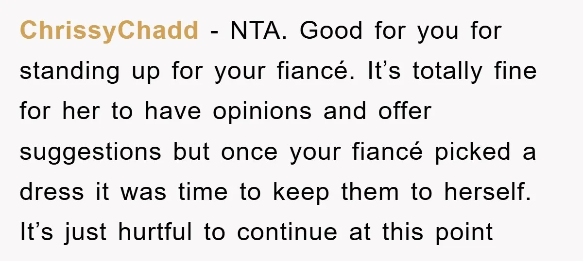 ChrissyChadd − NTA. Good for you for standing up for your fiancé. It’s totally fine for her to have opinions and offer suggestions but once your fiancé picked a dress...