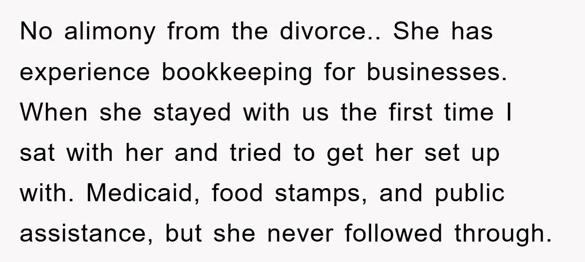 No alimony from the divorce.. She has experience bookkeeping for businesses. When she stayed with us the first time I sat with her and tried to get her set up...