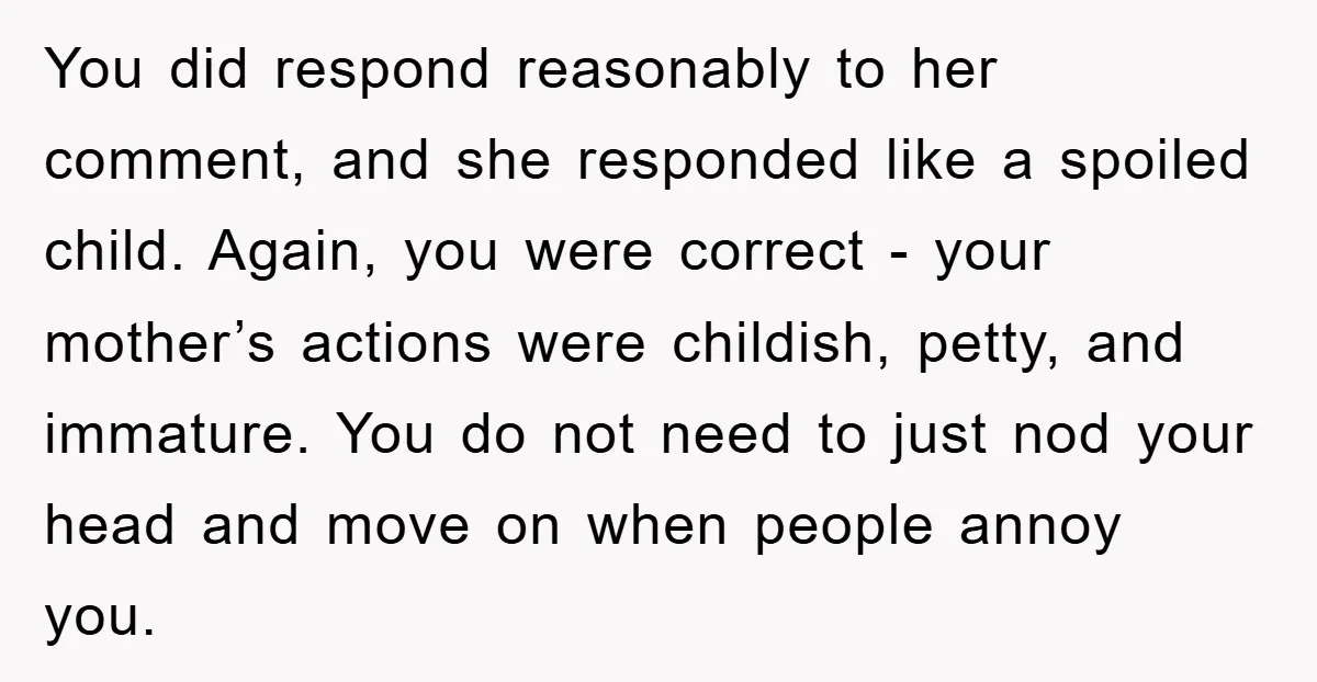 You did respond reasonably to her comment, and she responded like a spoiled child. Again, you were correct - your mother’s actions were childish, petty, and immature. You do not...