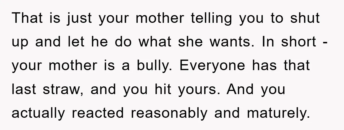 That is just your mother telling you to shut up and let he do what she wants. In short - your mother is a bully. Everyone has that last straw,...