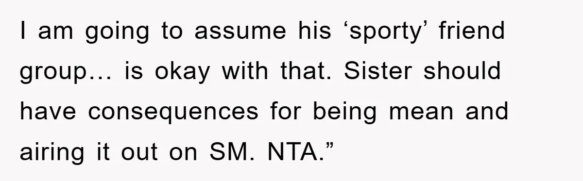 I am going to assume his ‘sporty’ friend group… is okay with that. Sister should have consequences for being mean and airing it out on SM. NTA.”