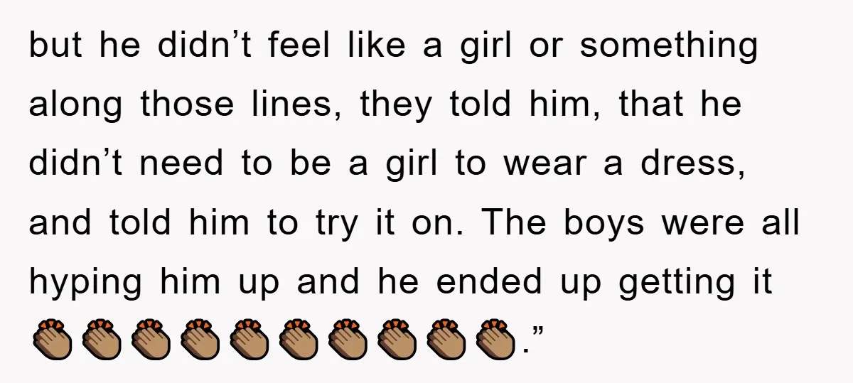 but he didn’t feel like a girl or something along those lines, they told him, that he didn’t need to be a girl to wear a dress, and told him...
