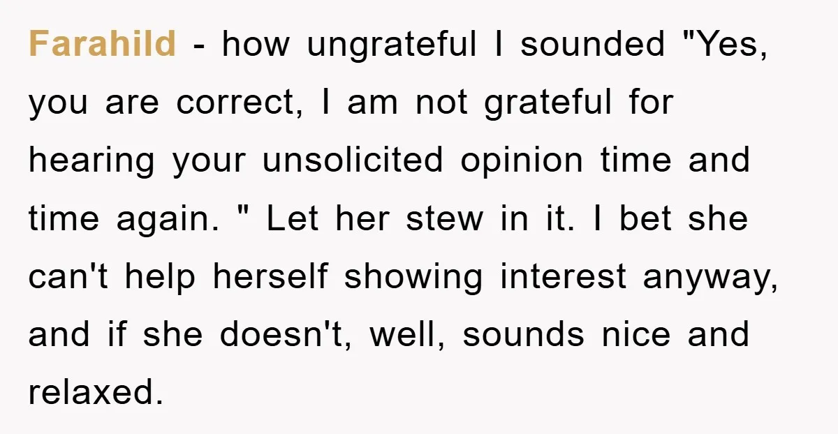 Farahild − how ungrateful I sounded "Yes, you are correct, I am not grateful for hearing your unsolicited opinion time and time again. " Let her stew in it. I...