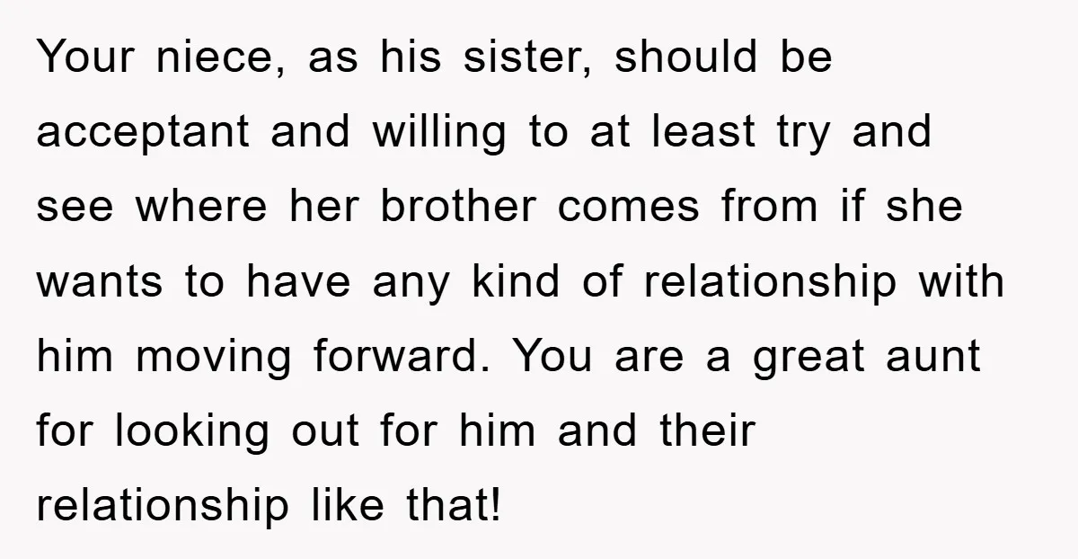 Your niece, as his sister, should be acceptant and willing to at least try and see where her brother comes from if she wants to have any kind of relationship...