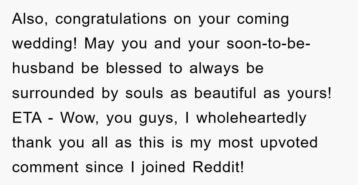 Also, congratulations on your coming wedding! May you and your soon-to-be-husband be blessed to always be surrounded by souls as beautiful as yours! ETA - Wow, you guys, I wholeheartedly...