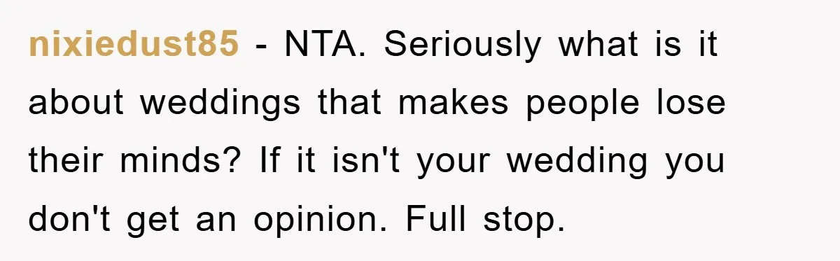 nixiedust85 − NTA. Seriously what is it about weddings that makes people lose their minds? If it isn't your wedding you don't get an opinion. Full stop.