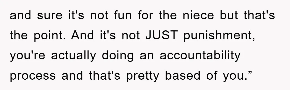 and sure it's not fun for the niece but that's the point. And it's not JUST punishment, you're actually doing an accountability process and that's pretty based of you.”