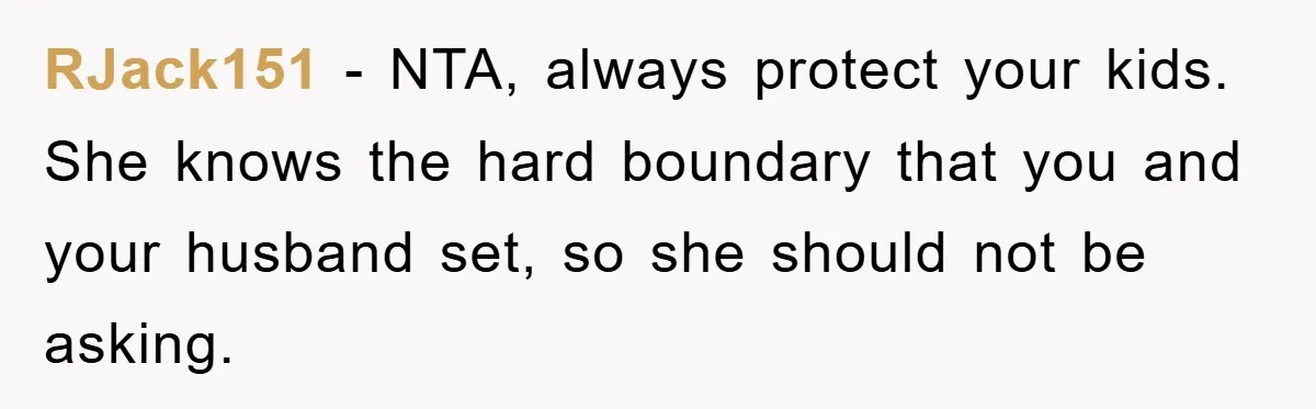 RJack151 − NTA, always protect your kids. She knows the hard boundary that you and your husband set, so she should not be asking.