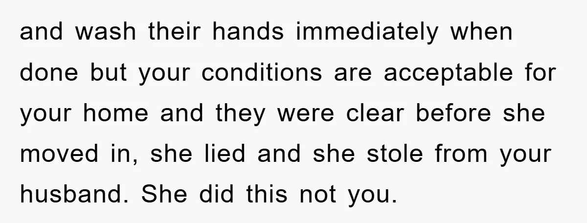 and wash their hands immediately when done but your conditions are acceptable for your home and they were clear before she moved in, she lied and she stole from your...