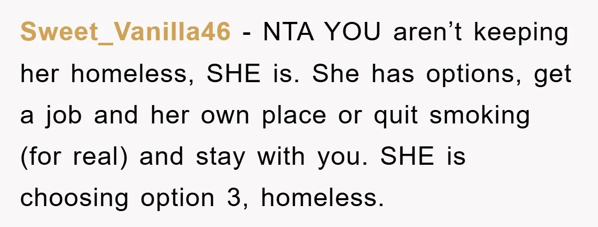 Sweet_Vanilla46 − NTA YOU aren’t keeping her homeless, SHE is. She has options, get a job and her own place or quit smoking (for real) and stay with you. SHE...