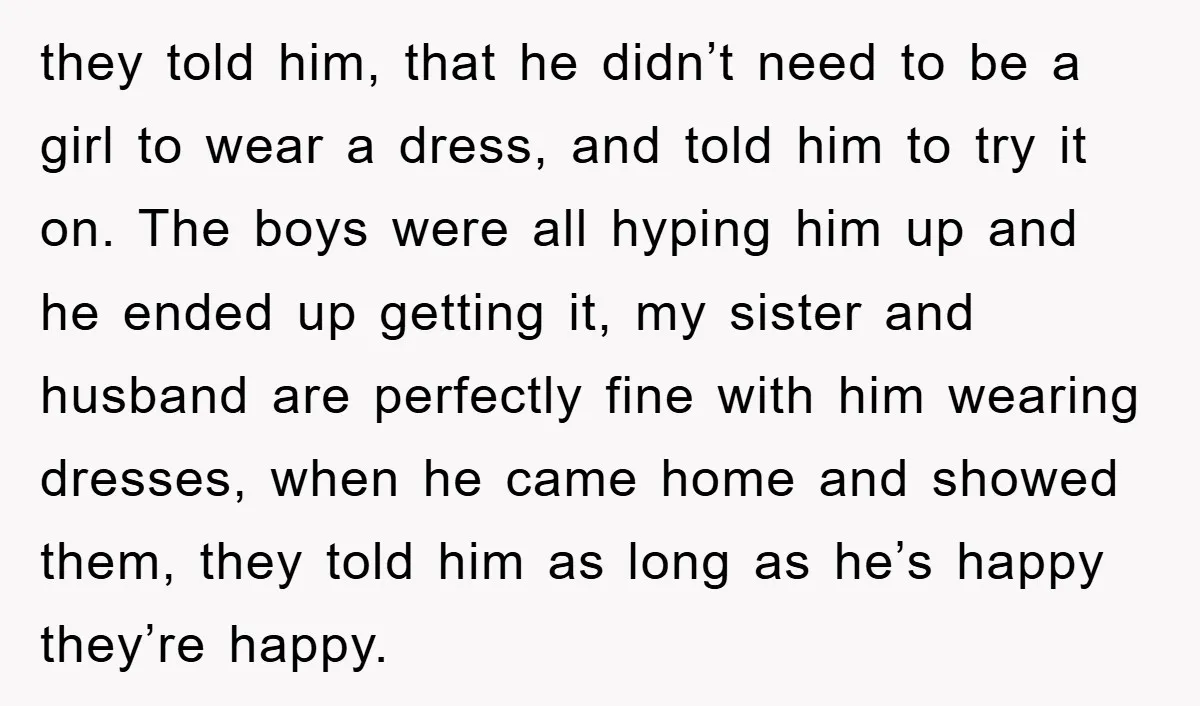 they told him, that he didn’t need to be a girl to wear a dress, and told him to try it on. The boys were all hyping him up and...
