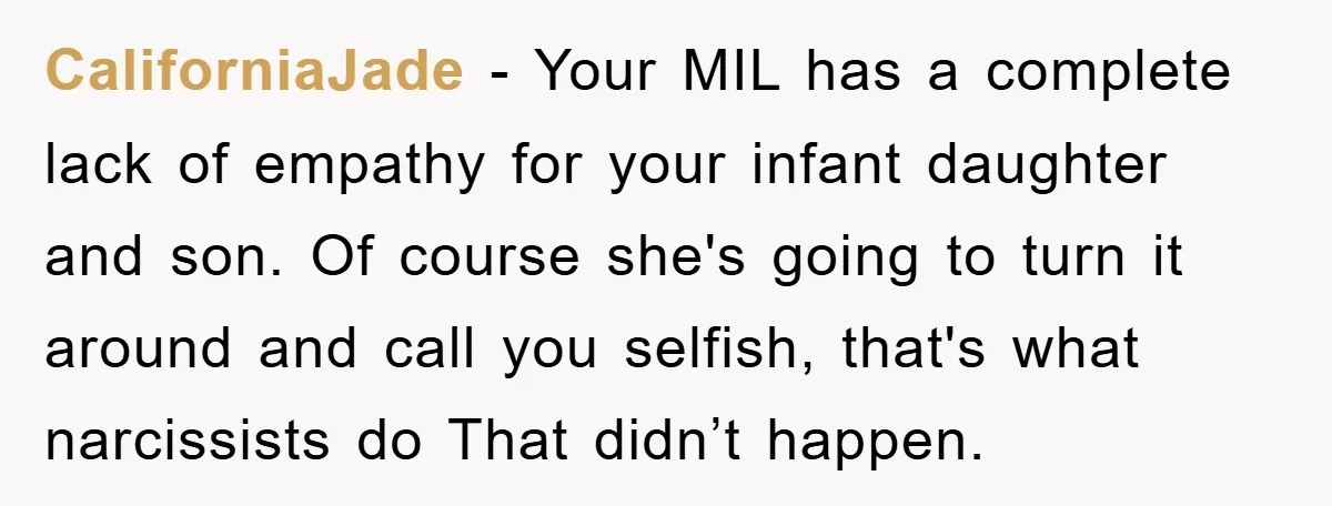CaliforniaJade − Your MIL has a complete lack of empathy for your infant daughter and son. Of course she's going to turn it around and call you selfish, that's what...