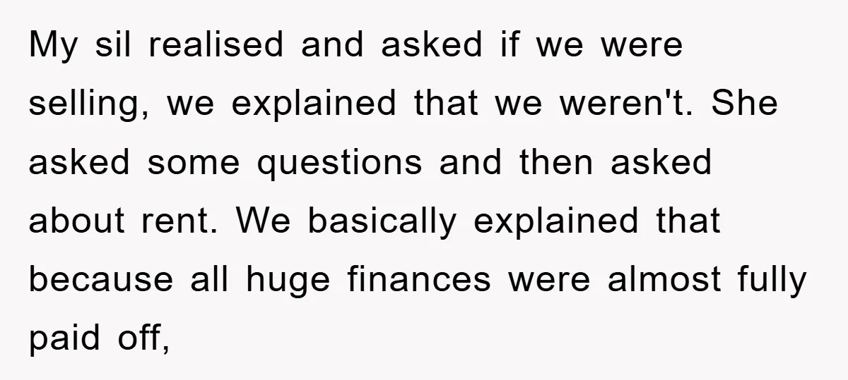 My sil realised and asked if we were selling, we explained that we weren't. She asked some questions and then asked about rent. We basically explained that because all huge...