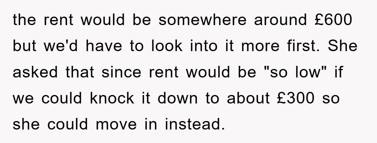 the rent would be somewhere around £600 but we'd have to look into it more first. She asked that since rent would be "so low" if we could knock it...