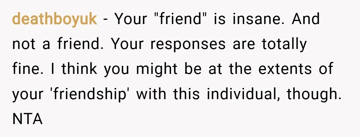 deathboyuk − Your "friend" is insane. And not a friend. Your responses are totally fine. I think you might be at the extents of your 'friendship' with this individual, though....