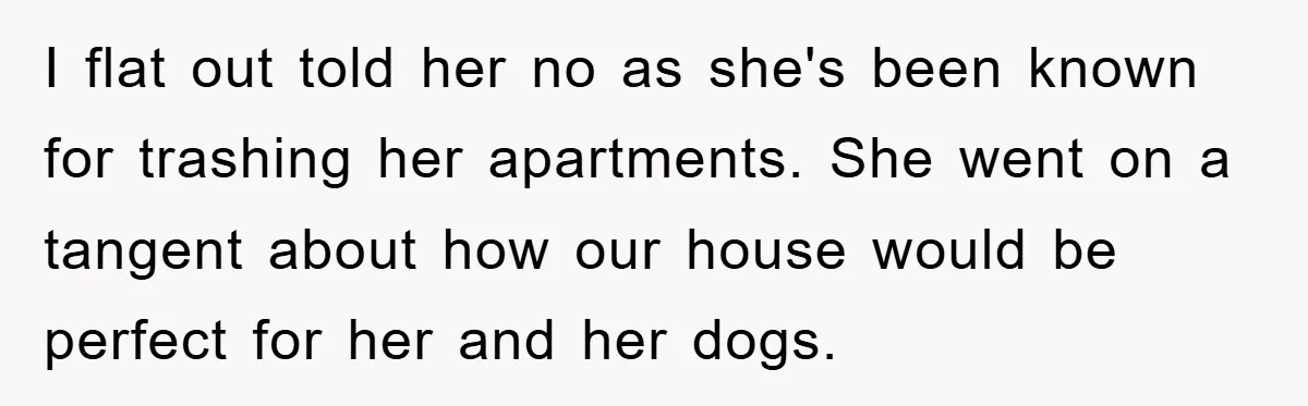 I flat out told her no as she's been known for trashing her apartments. She went on a tangent about how our house would be perfect for her and her...