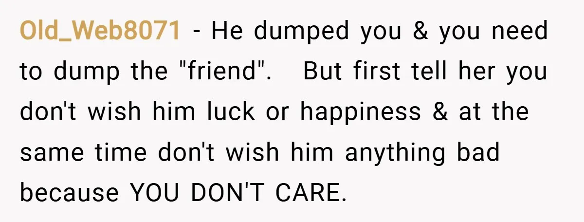 Old_Web8071 − He dumped you & you need to dump the "friend". But first tell her you don't wish him luck or happiness & at the same time don't wish...