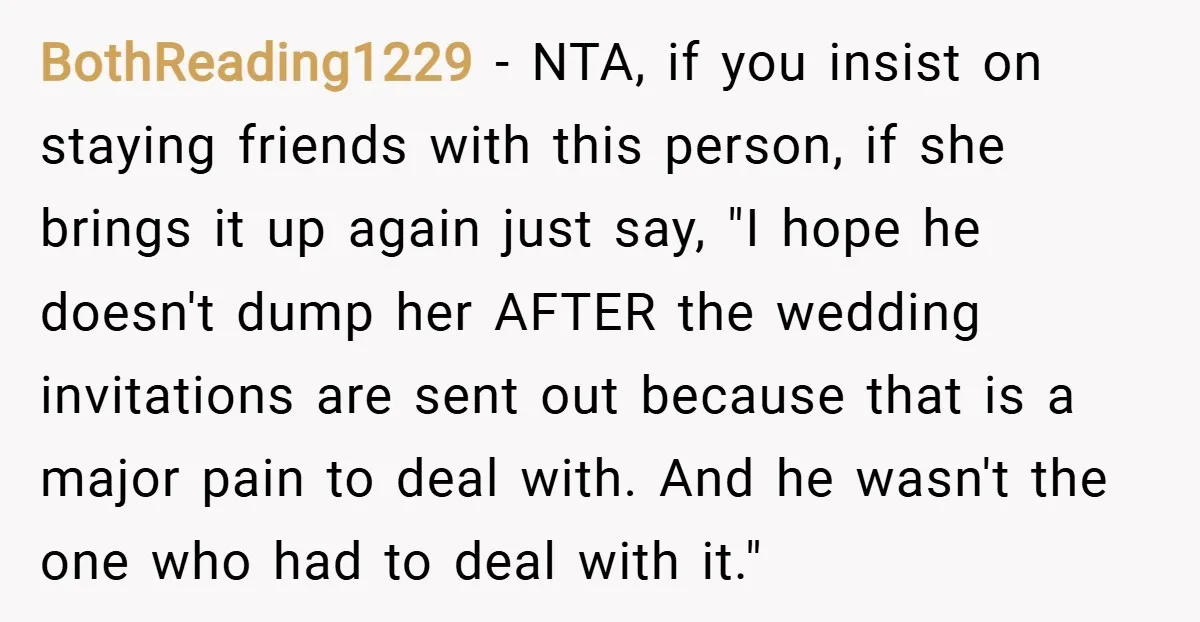 BothReading1229 − NTA, if you insist on staying friends with this person, if she brings it up again just say, "I hope he doesn't dump her AFTER the wedding invitations...