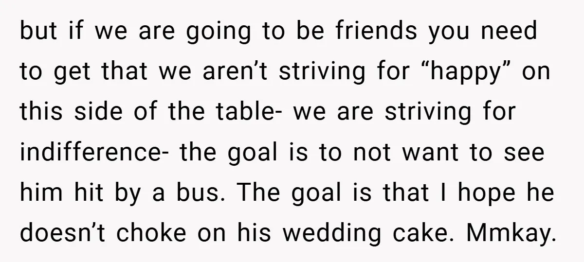 but if we are going to be friends you need to get that we aren’t striving for “happy” on this side of the table- we are striving for indifference- the...