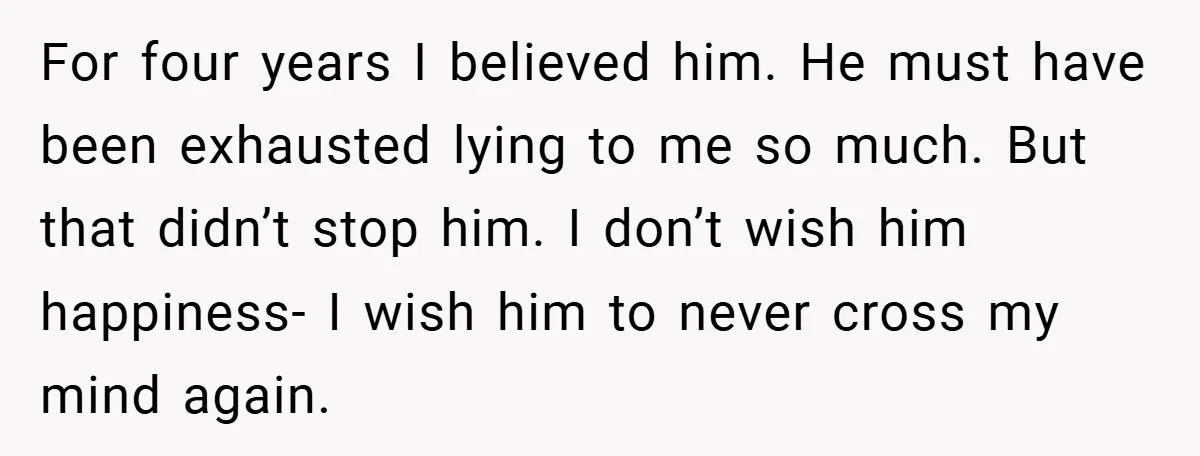For four years I believed him. He must have been exhausted lying to me so much. But that didn’t stop him. I don’t wish him happiness- I wish him to...