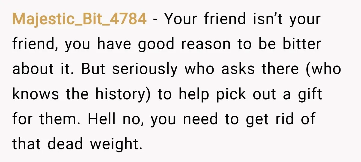Majestic_Bit_4784 − Your friend isn’t your friend, you have good reason to be bitter about it. But seriously who asks there (who knows the history) to help pick out a...