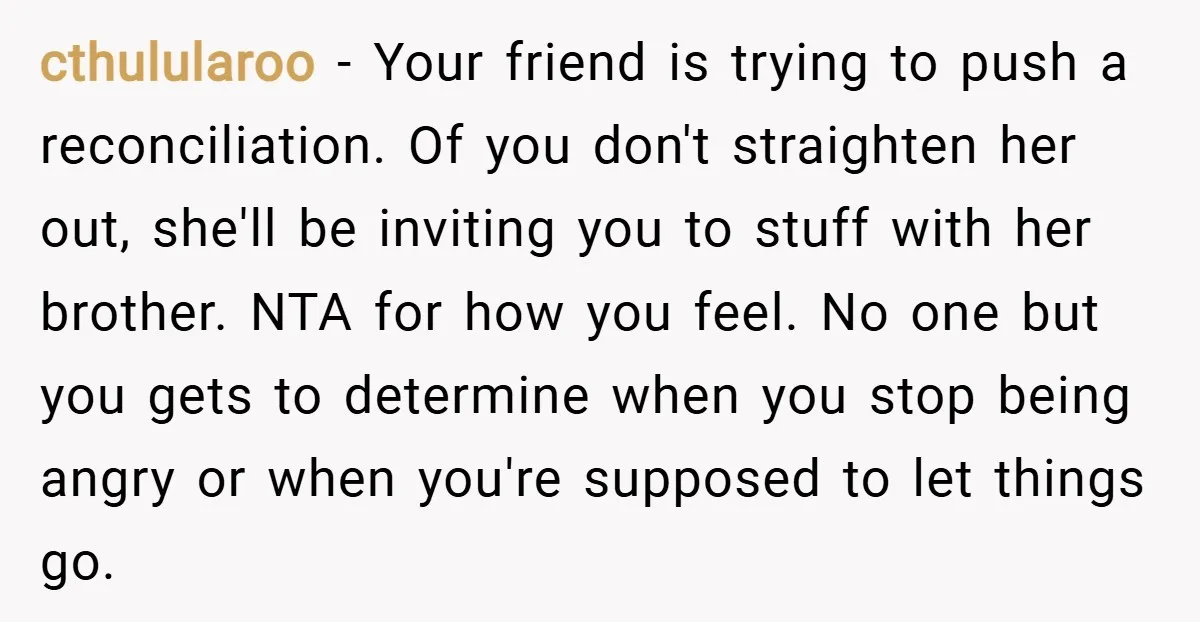 cthulularoo − Your friend is trying to push a reconciliation. Of you don't straighten her out, she'll be inviting you to stuff with her brother. NTA for how you feel....