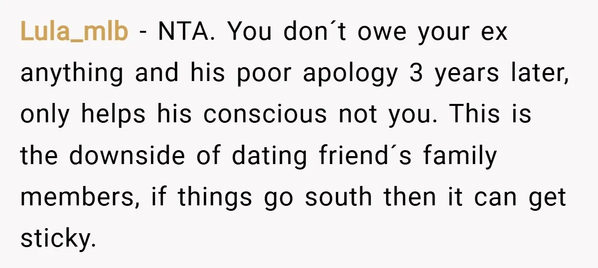 Lula_mlb − NTA. You don´t owe your ex anything and his poor apology 3 years later, only helps his conscious not you. This is the downside of dating friend´s family...