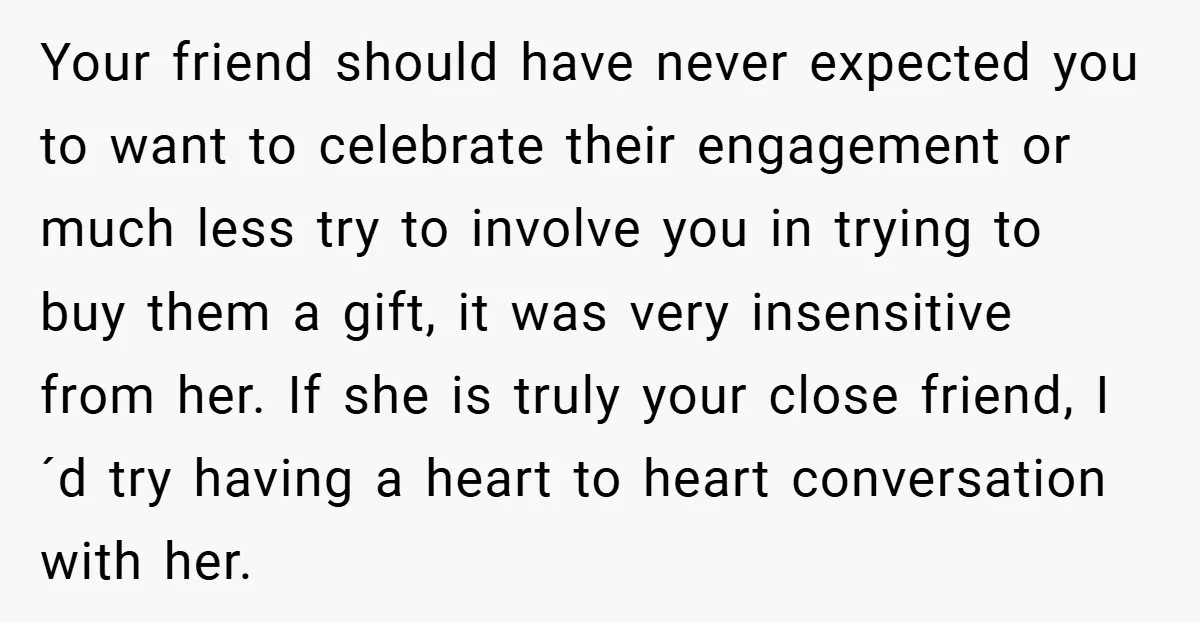 Your friend should have never expected you to want to celebrate their engagement or much less try to involve you in trying to buy them a gift, it was very...