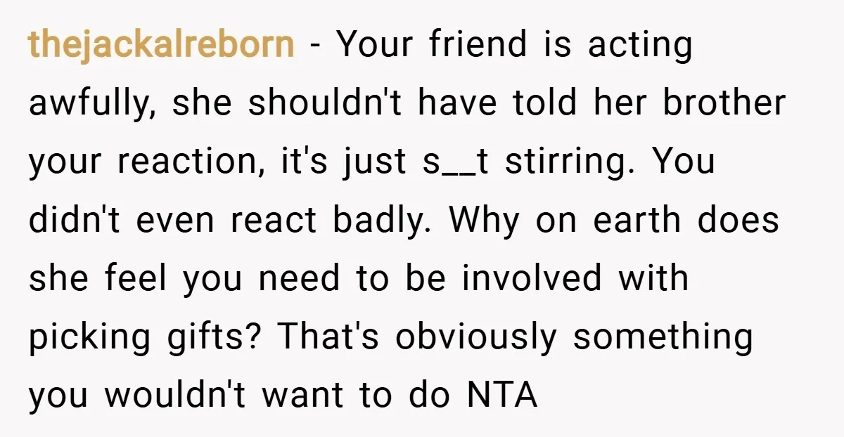 thejackalreborn − Your friend is acting awfully, she shouldn't have told her brother your reaction, it's just s__t stirring. You didn't even react badly. Why on earth does she feel...