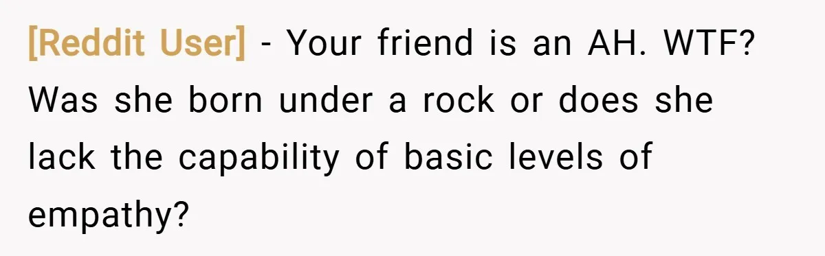 [Reddit User] − Your friend is an AH. WTF? Was she born under a rock or does she lack the capability of basic levels of empathy?