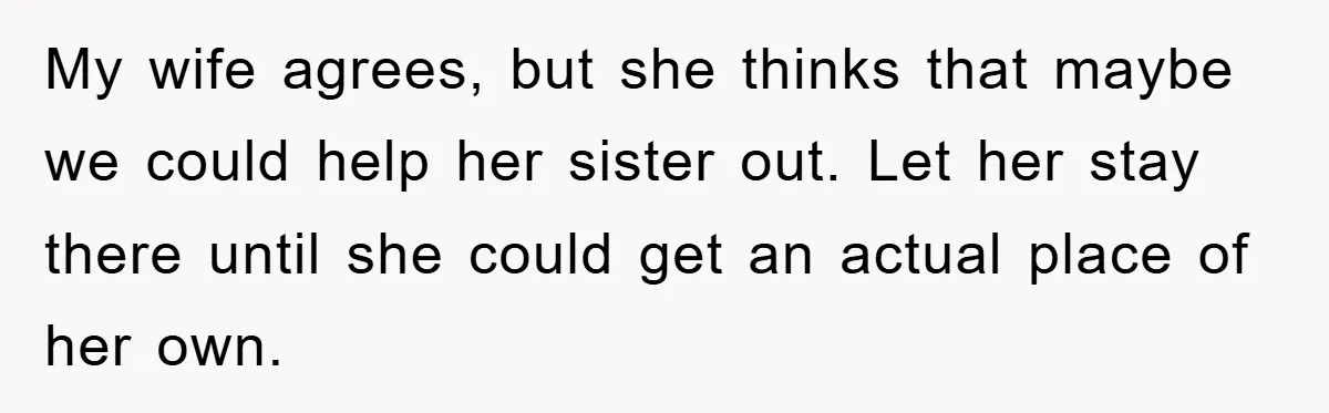 My wife agrees, but she thinks that maybe we could help her sister out. Let her stay there until she could get an actual place of her own.