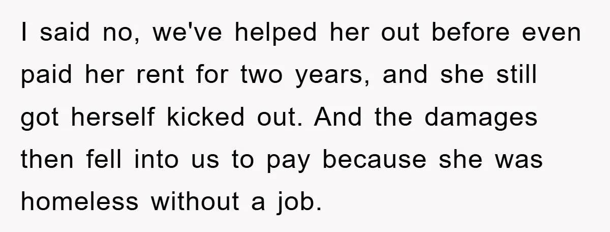 I said no, we've helped her out before even paid her rent for two years, and she still got herself kicked out. And the damages then fell into us to...
