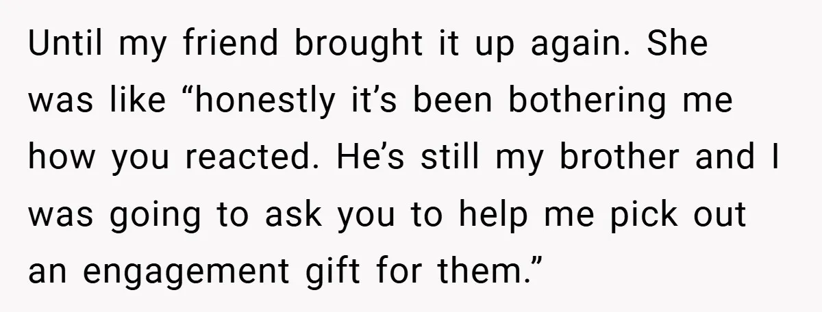 Until my friend brought it up again. She was like “honestly it’s been bothering me how you reacted. He’s still my brother and I was going to ask you to...