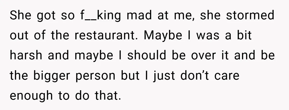 She got so f__king mad at me, she stormed out of the restaurant. Maybe I was a bit harsh and maybe I should be over it and be the bigger...