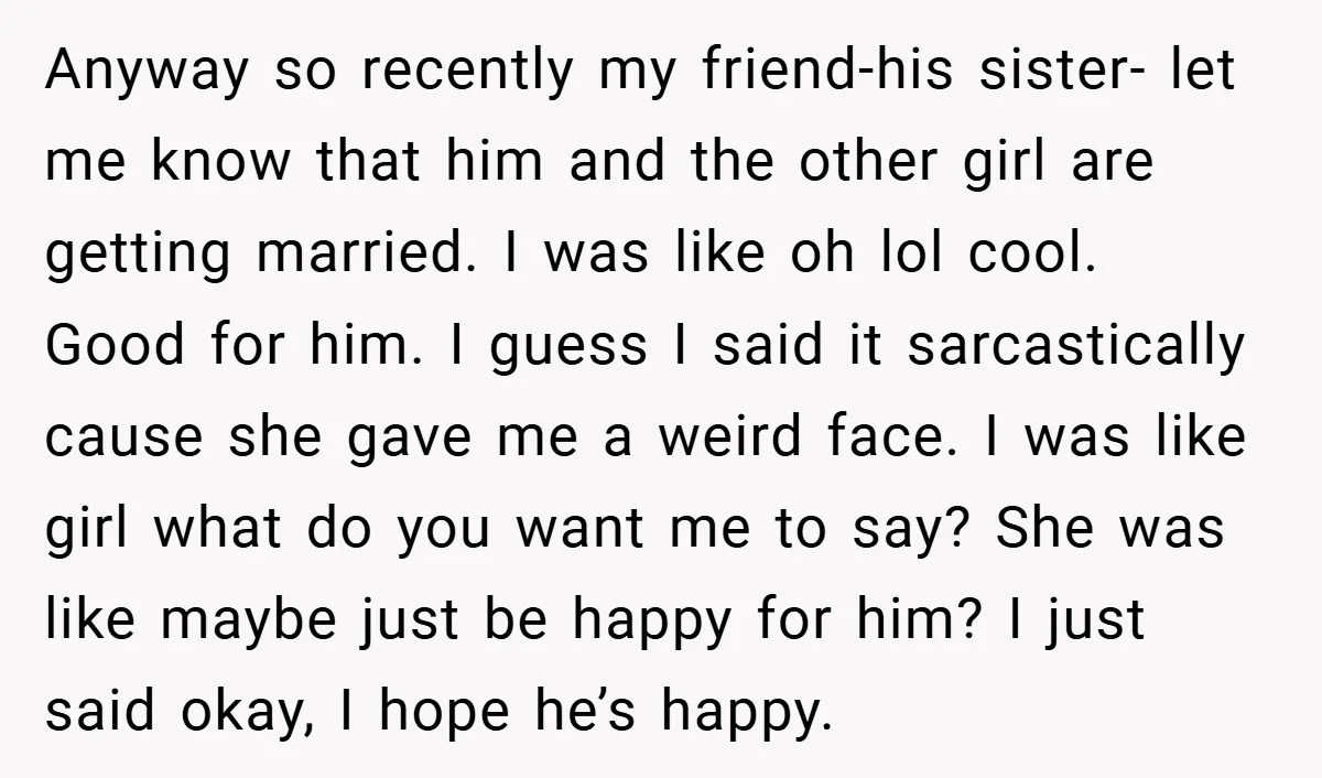Anyway so recently my friend-his sister- let me know that him and the other girl are getting married. I was like oh lol cool. Good for him. I guess I...