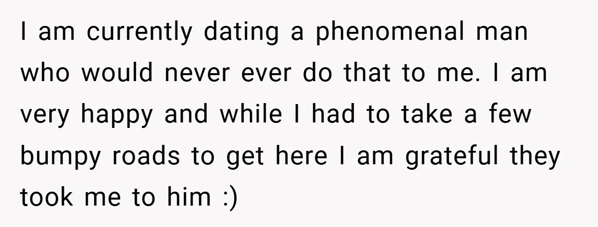 I am currently dating a phenomenal man who would never ever do that to me. I am very happy and while I had to take a few bumpy roads to...