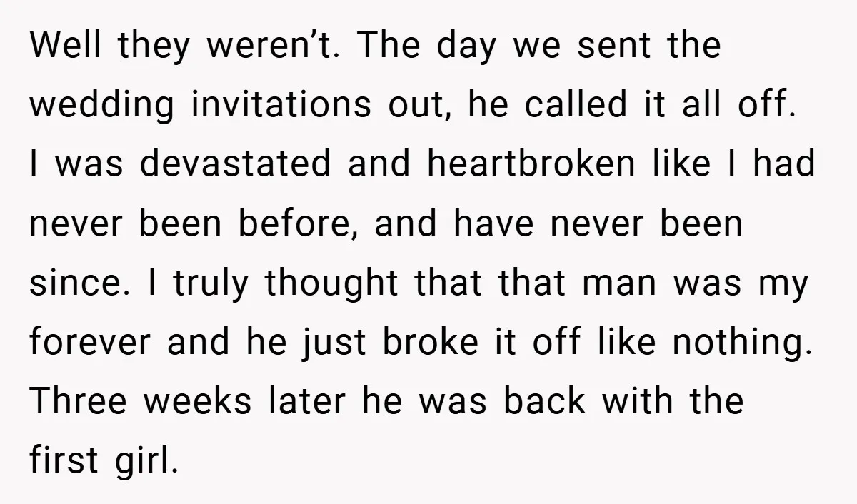 Well they weren’t. The day we sent the wedding invitations out, he called it all off. I was devastated and heartbroken like I had never been before, and have never...