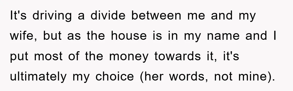 It's driving a divide between me and my wife, but as the house is in my name and I put most of the money towards it, it's ultimately my choice...