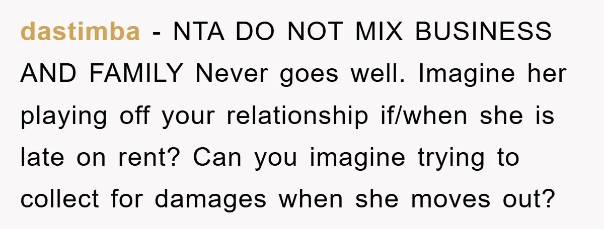 dastimba − NTA DO NOT MIX BUSINESS AND FAMILY Never goes well. Imagine her playing off your relationship if/when she is late on rent? Can you imagine trying to collect...