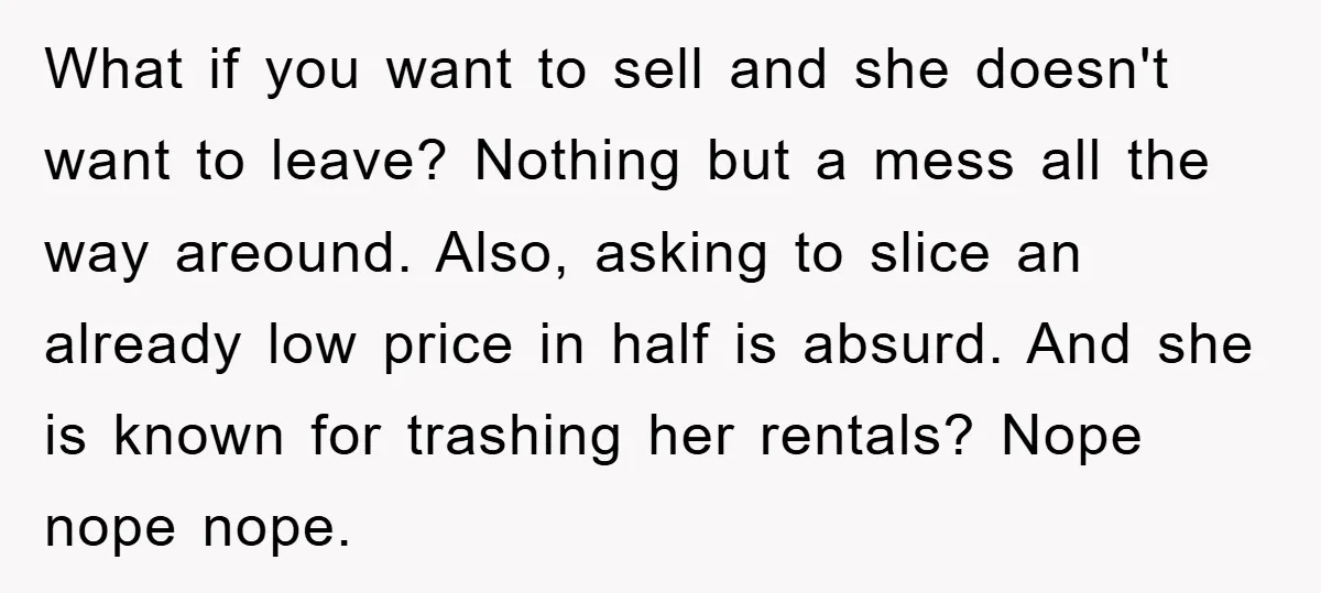 What if you want to sell and she doesn't want to leave? Nothing but a mess all the way areound. Also, asking to slice an already low price in half...