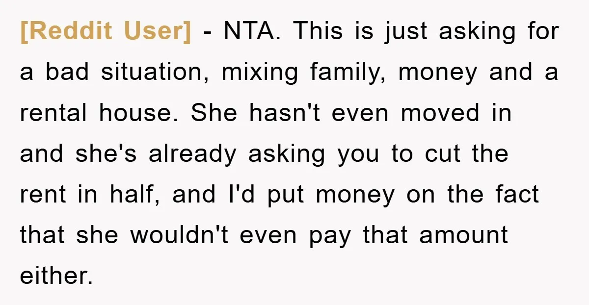 [Reddit User] − NTA. This is just asking for a bad situation, mixing family, money and a rental house. She hasn't even moved in and she's already asking you to...