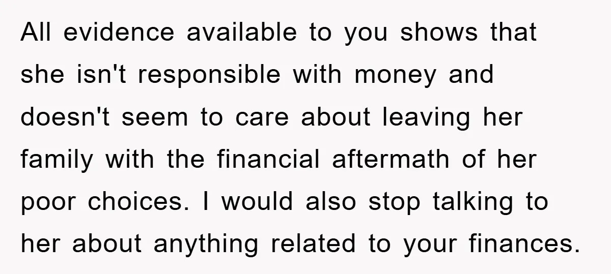All evidence available to you shows that she isn't responsible with money and doesn't seem to care about leaving her family with the financial aftermath of her poor choices. I...