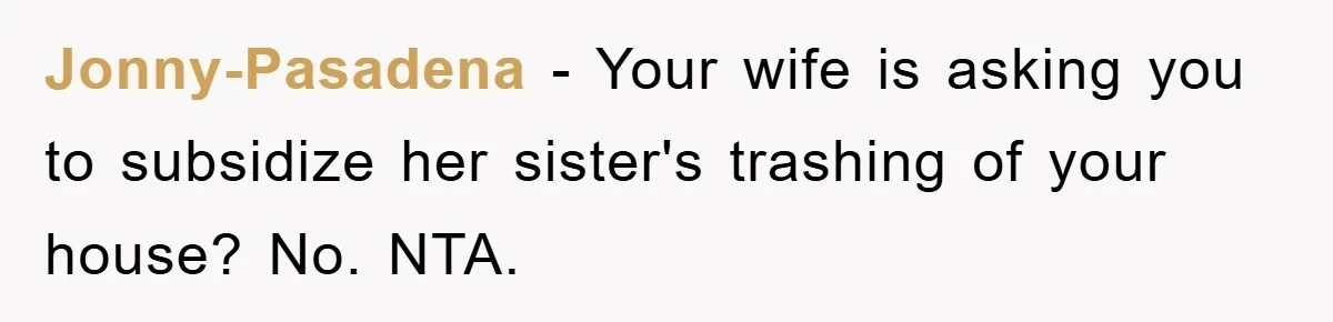 Jonny-Pasadena − Your wife is asking you to subsidize her sister's trashing of your house? No. NTA.