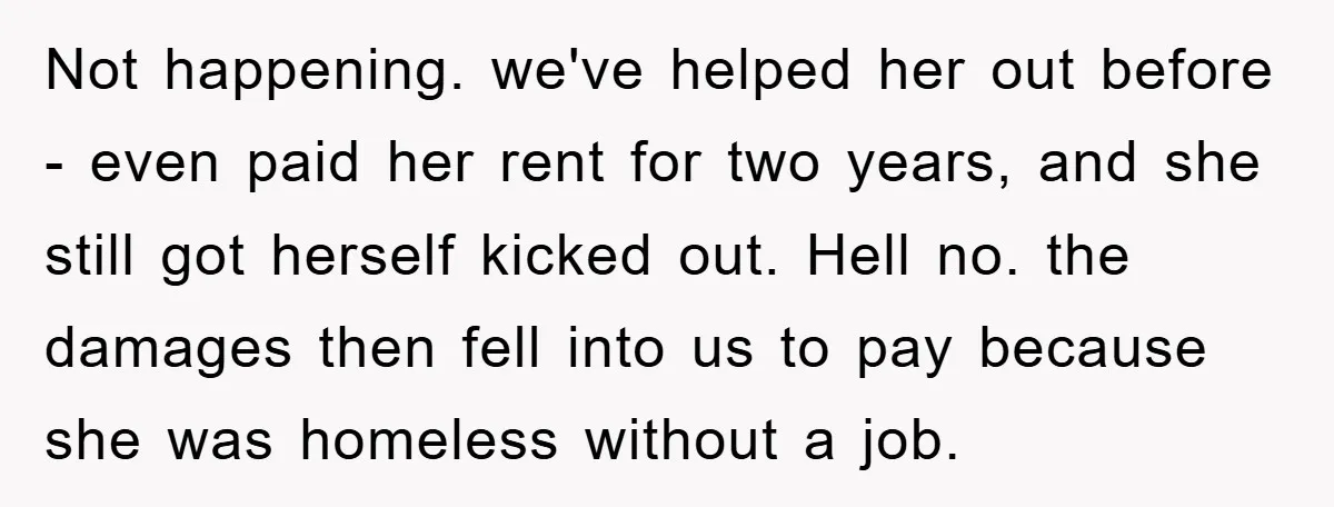 Not happening. we've helped her out before - even paid her rent for two years, and she still got herself kicked out. Hell no. the damages then fell into us...