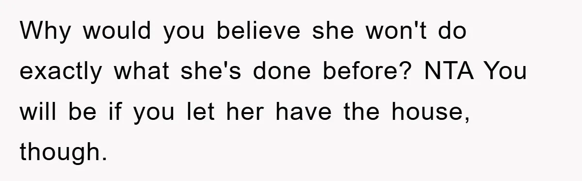 Why would you believe she won't do exactly what she's done before? NTA You will be if you let her have the house, though.