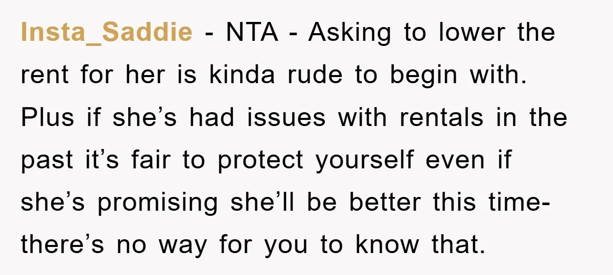 Insta_Saddie − NTA - Asking to lower the rent for her is kinda rude to begin with. Plus if she’s had issues with rentals in the past it’s fair to...